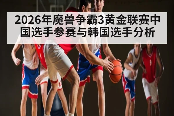 2026年魔兽争霸3黄金联赛中国选手参赛与韩国选手分析