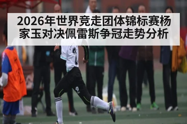 2026年世界竞走团体锦标赛杨家玉对决佩雷斯争冠走势分析
